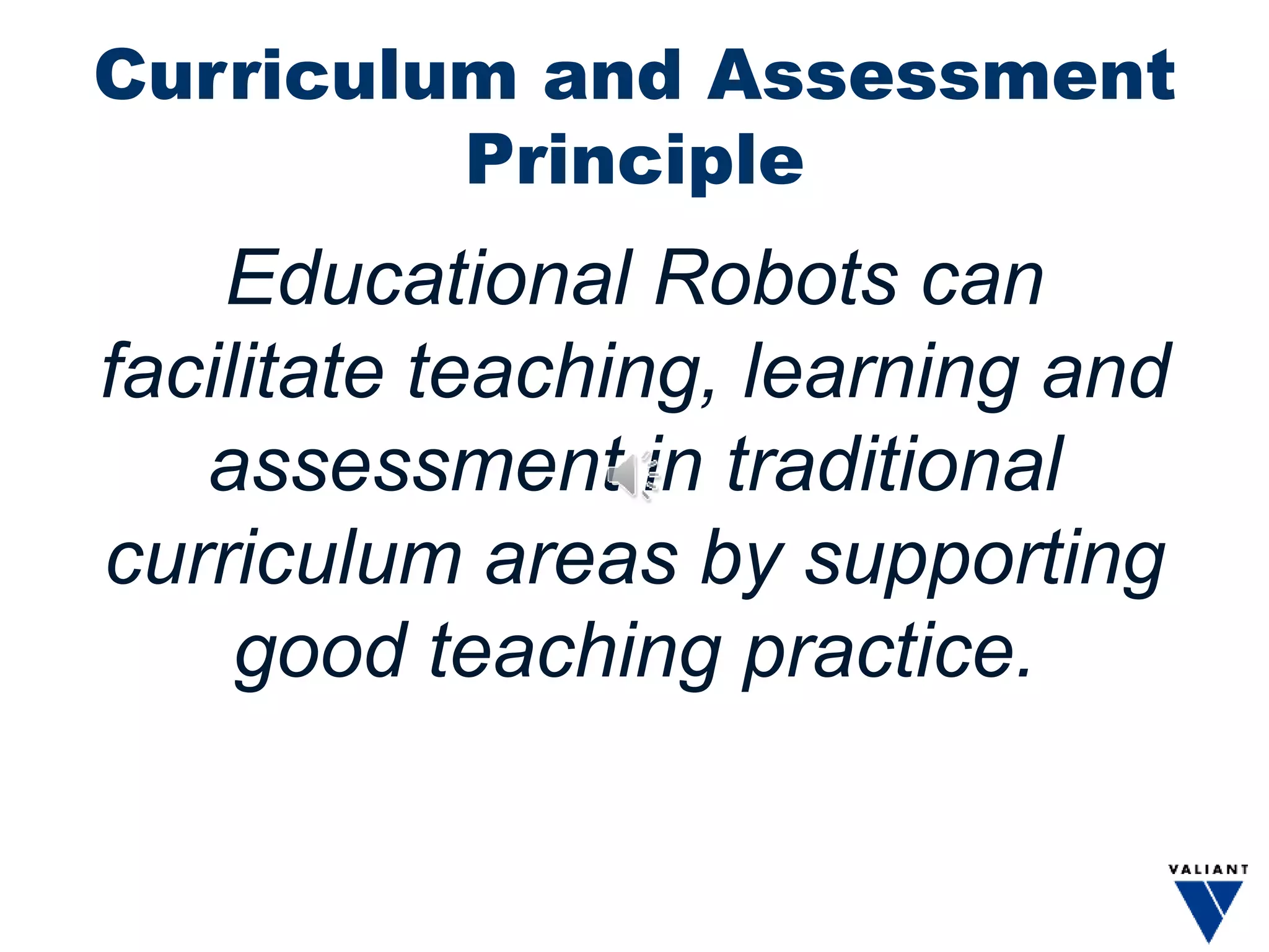 Curriculum and Assessment
Principle
Educational Robots can
facilitate teaching, learning and
assessment in traditional
curriculum areas by supporting
good teaching practice.
 