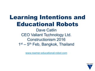 Learning Intentions and
Educational Robots
Dave Catlin
CEO Valiant Technology Ltd.
Constructionism 2016
1st – 5th Feb, Bangkok, Thailand
www.roamer-educational-robot.com
 
