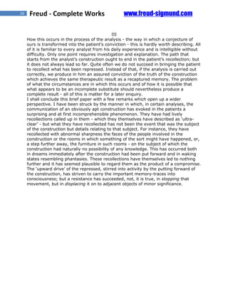 10    Freud - Complete Works                          www.freud-sigmund.com

                                                 III
     How this occurs in the process of the analysis - the way in which a conjecture of
     ours is transformed into the patient’s conviction - this is hardly worth describing. All
     of it is familiar to every analyst from his daily experience and is intelligible without
     difficulty. Only one point requires investigation and explanation. The path that
     starts from the analyst’s construction ought to end in the patient’s recollection; but
     it does not always lead so far. Quite often we do not succeed in bringing the patient
     to recollect what has been repressed. Instead of that, if the analysis is carried out
     correctly, we produce in him an assured conviction of the truth of the construction
     which achieves the same therapeutic result as a recaptured memory. The problem
     of what the circumstances are in which this occurs and of how it is possible that
     what appears to be an incomplete substitute should nevertheless produce a
     complete result - all of this is matter for a later enquiry.
     I shall conclude this brief paper with a few remarks which open up a wider
     perspective. I have been struck by the manner in which, in certain analyses, the
     communication of an obviously apt construction has evoked in the patients a
     surprising and at first incomprehensible phenomenon. They have had lively
     recollections called up in them - which they themselves have described as ‘ultra-
     clear’ - but what they have recollected has not been the event that was the subject
     of the construction but details relating to that subject. For instance, they have
     recollected with abnormal sharpness the faces of the people involved in the
     construction or the rooms in which something of the sort might have happened, or,
     a step further away, the furniture in such rooms - on the subject of which the
     construction had naturally no possibility of any knowledge. This has occurred both
     in dreams immediately after the construction had been put forward and in waking
     states resembling phantasies. These recollections have themselves led to nothing
     further and it has seemed plausible to regard them as the product of a compromise.
     The ‘upward drive’ of the repressed, stirred into activity by the putting forward of
     the construction, has striven to carry the important memory-traces into
     consciousness; but a resistance has succeeded, not, it is true, in stopping that
     movement, but in displacing it on to adjacent objects of minor significance.
 
