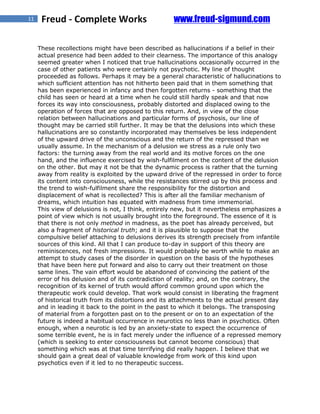 11    Freud - Complete Works                        www.freud-sigmund.com

     These recollections might have been described as hallucinations if a belief in their
     actual presence had been added to their clearness. The importance of this analogy
     seemed greater when I noticed that true hallucinations occasionally occurred in the
     case of other patients who were certainly not psychotic. My line of thought
     proceeded as follows. Perhaps it may be a general characteristic of hallucinations to
     which sufficient attention has not hitherto been paid that in them something that
     has been experienced in infancy and then forgotten returns - something that the
     child has seen or heard at a time when he could still hardly speak and that now
     forces its way into consciousness, probably distorted and displaced owing to the
     operation of forces that are opposed to this return. And, in view of the close
     relation between hallucinations and particular forms of psychosis, our line of
     thought may be carried still further. It may be that the delusions into which these
     hallucinations are so constantly incorporated may themselves be less independent
     of the upward drive of the unconscious and the return of the repressed than we
     usually assume. In the mechanism of a delusion we stress as a rule only two
     factors: the turning away from the real world and its motive forces on the one
     hand, and the influence exercised by wish-fulfilment on the content of the delusion
     on the other. But may it not be that the dynamic process is rather that the turning
     away from reality is exploited by the upward drive of the repressed in order to force
     its content into consciousness, while the resistances stirred up by this process and
     the trend to wish-fulfilment share the responsibility for the distortion and
     displacement of what is recollected? This is after all the familiar mechanism of
     dreams, which intuition has equated with madness from time immemorial.
     This view of delusions is not, I think, entirely new, but it nevertheless emphasizes a
     point of view which is not usually brought into the foreground. The essence of it is
     that there is not only method in madness, as the poet has already perceived, but
     also a fragment of historical truth; and it is plausible to suppose that the
     compulsive belief attaching to delusions derives its strength precisely from infantile
     sources of this kind. All that I can produce to-day in support of this theory are
     reminiscences, not fresh impressions. It would probably be worth while to make an
     attempt to study cases of the disorder in question on the basis of the hypotheses
     that have been here put forward and also to carry out their treatment on those
     same lines. The vain effort would be abandoned of convincing the patient of the
     error of his delusion and of its contradiction of reality; and, on the contrary, the
     recognition of its kernel of truth would afford common ground upon which the
     therapeutic work could develop. That work would consist in liberating the fragment
     of historical truth from its distortions and its attachments to the actual present day
     and in leading it back to the point in the past to which it belongs. The transposing
     of material from a forgotten past on to the present or on to an expectation of the
     future is indeed a habitual occurrence in neurotics no less than in psychotics. Often
     enough, when a neurotic is led by an anxiety-state to expect the occurrence of
     some terrible event, he is in fact merely under the influence of a repressed memory
     (which is seeking to enter consciousness but cannot become conscious) that
     something which was at that time terrifying did really happen. I believe that we
     should gain a great deal of valuable knowledge from work of this kind upon
     psychotics even if it led to no therapeutic success.
 