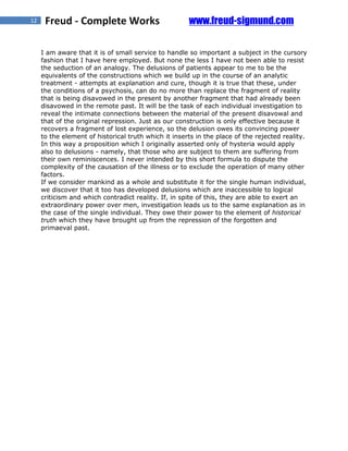 12    Freud - Complete Works                          www.freud-sigmund.com

     I am aware that it is of small service to handle so important a subject in the cursory
     fashion that I have here employed. But none the less I have not been able to resist
     the seduction of an analogy. The delusions of patients appear to me to be the
     equivalents of the constructions which we build up in the course of an analytic
     treatment - attempts at explanation and cure, though it is true that these, under
     the conditions of a psychosis, can do no more than replace the fragment of reality
     that is being disavowed in the present by another fragment that had already been
     disavowed in the remote past. It will be the task of each individual investigation to
     reveal the intimate connections between the material of the present disavowal and
     that of the original repression. Just as our construction is only effective because it
     recovers a fragment of lost experience, so the delusion owes its convincing power
     to the element of historical truth which it inserts in the place of the rejected reality.
     In this way a proposition which I originally asserted only of hysteria would apply
     also to delusions - namely, that those who are subject to them are suffering from
     their own reminiscences. I never intended by this short formula to dispute the
     complexity of the causation of the illness or to exclude the operation of many other
     factors.
     If we consider mankind as a whole and substitute it for the single human individual,
     we discover that it too has developed delusions which are inaccessible to logical
     criticism and which contradict reality. If, in spite of this, they are able to exert an
     extraordinary power over men, investigation leads us to the same explanation as in
     the case of the single individual. They owe their power to the element of historical
     truth which they have brought up from the repression of the forgotten and
     primaeval past.
 