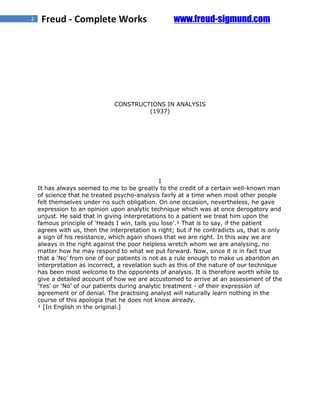 2    Freud - Complete Works                         www.freud-sigmund.com




                               CONSTRUCTIONS IN ANALYSIS
                                        (1937)




                                                I
    It has always seemed to me to be greatly to the credit of a certain well-known man
    of science that he treated psycho-analysis fairly at a time when most other people
    felt themselves under no such obligation. On one occasion, nevertheless, he gave
    expression to an opinion upon analytic technique which was at once derogatory and
    unjust. He said that in giving interpretations to a patient we treat him upon the
    famous principle of ‘Heads I win, tails you lose’.¹ That is to say, if the patient
    agrees with us, then the interpretation is right; but if he contradicts us, that is only
    a sign of his resistance, which again shows that we are right. In this way we are
    always in the right against the poor helpless wretch whom we are analysing, no
    matter how he may respond to what we put forward. Now, since it is in fact true
    that a ‘No’ from one of our patients is not as a rule enough to make us abandon an
    interpretation as incorrect, a revelation such as this of the nature of our technique
    has been most welcome to the opponents of analysis. It is therefore worth while to
    give a detailed account of how we are accustomed to arrive at an assessment of the
    ‘Yes’ or ‘No’ of our patients during analytic treatment - of their expression of
    agreement or of denial. The practising analyst will naturally learn nothing in the
    course of this apologia that he does not know already.
    ¹ [In English in the original.]
 