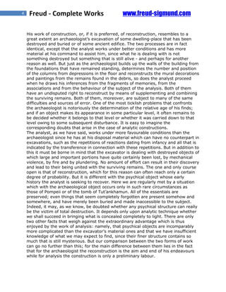 4    Freud - Complete Works                        www.freud-sigmund.com

    His work of construction, or, if it is preferred, of reconstruction, resembles to a
    great extent an archaeologist’s excavation of some dwelling-place that has been
    destroyed and buried or of some ancient edifice. The two processes are in fact
    identical, except that the analyst works under better conditions and has more
    material at his command to assist him, since what he is dealing with is not
    something destroyed but something that is still alive - and perhaps for another
    reason as well. But just as the archaeologist builds up the walls of the building from
    the foundations that have remained standing, determines the number and position
    of the columns from depressions in the floor and reconstructs the mural decorations
    and paintings from the remains found in the debris, so does the analyst proceed
    when he draws his inferences from the fragments of memories, from the
    associations and from the behaviour of the subject of the analysis. Both of them
    have an undisputed right to reconstruct by means of supplementing and combining
    the surviving remains. Both of them, moreover, are subject to many of the same
    difficulties and sources of error. One of the most ticklish problems that confronts
    the archaeologist is notoriously the determination of the relative age of his finds;
    and if an object makes its appearance in some particular level, it often remains to
    be decided whether it belongs to that level or whether it was carried down to that
    level owing to some subsequent disturbance. It is easy to imagine the
    corresponding doubts that arise in the case of analytic constructions.
    The analyst, as we have said, works under more favourable conditions than the
    archaeologist since he has at his disposal material which can have no counterpart in
    excavations, such as the repetitions of reactions dating from infancy and all that is
    indicated by the transference in connection with these repetitions. But in addition to
    this it must be borne in mind that the excavator is dealing with destroyed objects of
    which large and important portions have quite certainly been lost, by mechanical
    violence, by fire and by plundering. No amount of effort can result in their discovery
    and lead to their being united with the surviving remains. The one and only course
    open is that of reconstruction, which for this reason can often reach only a certain
    degree of probability. But it is different with the psychical object whose early
    history the analyst is seeking to recover. Here we are regularly met by a situation
    which with the archaeological object occurs only in such rare circumstances as
    those of Pompeii or of the tomb of Tut’ankhamun. All of the essentials are
    preserved; even things that seem completely forgotten are present somehow and
    somewhere, and have merely been buried and made inaccessible to the subject.
    Indeed, it may, as we know, be doubted whether any psychical structure can really
    be the victim of total destruction. It depends only upon analytic technique whether
    we shall succeed in bringing what is concealed completely to light. There are only
    two other facts that weigh against the extraordinary advantage which is thus
    enjoyed by the work of analysis: namely, that psychical objects are incomparably
    more complicated than the excavator’s material ones and that we have insufficient
    knowledge of what we may expect to find, since their finer structure contains so
    much that is still mysterious. But our comparison between the two forms of work
    can go no further than this; for the main difference between them lies in the fact
    that for the archaeologist the reconstruction is the aim and end of his endeavours
    while for analysis the construction is only a preliminary labour.
 