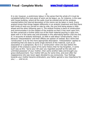 5    Freud - Complete Works                         www.freud-sigmund.com

                                                II
    It is not, however, a preliminary labour in the sense that the whole of it must be
    completed before the next piece of work can be begun, as, for instance, is the case
    with house-building, where all the walls must be erected and all the windows
    inserted before the internal decoration of the rooms can be taken in hand. Every
    analyst knows that things happen differently in an analytic treatment and that there
    both kinds of work are carried on side by side, the one kind being always a little
    ahead and the other following upon it. The analyst finishes a piece of construction
    and communicates it to the subject of the analysis so that it may work upon him;
    he then constructs a further piece out of the fresh material pouring in upon him,
    deals with it in the same way and proceeds in this alternating fashion until the end.
    If, in accounts of analytic technique, so little is said about ‘constructions’, that is
    because ‘interpretations’ and their effects are spoken of instead. But I think that
    ‘construction’ is by far the more appropriate description. ‘Interpretation’ applies to
    something that one does to some single element of the material, such as an
    association or a parapraxis. But it is a ‘construction’ when one lays before the
    subject of the analysis a piece of his early history that he has forgotten, in some
    such way as this: ‘Up to your nth year you regarded yourself as the sole and
    unlimited possessor of your mother; then came another baby and brought you
    grave disillusionment. Your mother left you for some time, and even after her
    reappearance she was never again devoted to you exclusively. Your feelings
    towards your mother became ambivalent, your father gained a new importance for
    you,’ . . . and so on.
 