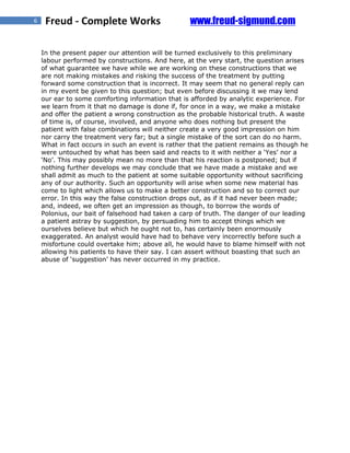 6    Freud - Complete Works                       www.freud-sigmund.com

    In the present paper our attention will be turned exclusively to this preliminary
    labour performed by constructions. And here, at the very start, the question arises
    of what guarantee we have while we are working on these constructions that we
    are not making mistakes and risking the success of the treatment by putting
    forward some construction that is incorrect. It may seem that no general reply can
    in my event be given to this question; but even before discussing it we may lend
    our ear to some comforting information that is afforded by analytic experience. For
    we learn from it that no damage is done if, for once in a way, we make a mistake
    and offer the patient a wrong construction as the probable historical truth. A waste
    of time is, of course, involved, and anyone who does nothing but present the
    patient with false combinations will neither create a very good impression on him
    nor carry the treatment very far; but a single mistake of the sort can do no harm.
    What in fact occurs in such an event is rather that the patient remains as though he
    were untouched by what has been said and reacts to it with neither a ‘Yes’ nor a
    ‘No’. This may possibly mean no more than that his reaction is postponed; but if
    nothing further develops we may conclude that we have made a mistake and we
    shall admit as much to the patient at some suitable opportunity without sacrificing
    any of our authority. Such an opportunity will arise when some new material has
    come to light which allows us to make a better construction and so to correct our
    error. In this way the false construction drops out, as if it had never been made;
    and, indeed, we often get an impression as though, to borrow the words of
    Polonius, our bait of falsehood had taken a carp of truth. The danger of our leading
    a patient astray by suggestion, by persuading him to accept things which we
    ourselves believe but which he ought not to, has certainly been enormously
    exaggerated. An analyst would have had to behave very incorrectly before such a
    misfortune could overtake him; above all, he would have to blame himself with not
    allowing his patients to have their say. I can assert without boasting that such an
    abuse of ‘suggestion’ has never occurred in my practice.
 