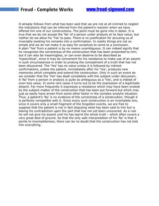 7    Freud - Complete Works                        www.freud-sigmund.com

    It already follows from what has been said that we are not at all inclined to neglect
    the indications that can be inferred from the patient’s reaction when we have
    offered him one of our constructions. The point must be gone into in detail. It is
    true that we do not accept the ‘No’ of a person under analysis at its face value; but
    neither do we allow his ‘Yes’ to pass. There is no justification for accusing us of
    invariably twisting his remarks into a confirmation. In reality things are not so
    simple and we do not make it so easy for ourselves to come to a conclusion.
    A plain ‘Yes’ from a patient is by no means unambiguous. It can indeed signify that
    he recognizes the correctness of the construction that has been presented to him;
    but it can also be meaningless, or can even deserve to be described as
    ‘hypocritical’, since it may be convenient for his resistance to make use of an assent
    in such circumstances in order to prolong the concealment of a truth that has not
    been discovered. The ‘Yes’ has no value unless it is followed by indirect
    confirmations, unless the patient, immediately after his ‘Yes’, produces new
    memories which complete and extend the construction. Only in such an event do
    we consider that the ‘Yes’ has dealt completely with the subject under discussion.
    A ‘No’ from a person in analysis is quite as ambiguous as a ‘Yes’, and is indeed of
    even less value. In some rare cases it turns out to be the expression of a legitimate
    dissent. Far more frequently it expresses a resistance which may have been evoked
    by the subject-matter of the construction that has been put forward but which may
    just as easily have arisen from some other factor in the complex analytic situation.
    Thus, a patient’s ‘No’ is no evidence of the correctness of a construction, though it
    is perfectly compatible with it. Since every such construction is an incomplete one,
    since it covers only a small fragment of the forgotten events, we are free to
    suppose that the patient is not in fact disputing what has been said to him but is
    basing his contradiction upon the part that has not yet been uncovered. As a rule
    he will not give his assent until he has learnt the whole truth - which often covers a
    very great deal of ground. So that the only safe interpretation of his ‘No’ is that it
    points to incompleteness; there can be no doubt that the construction has not told
    him everything.
 