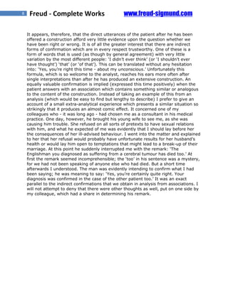 8    Freud - Complete Works                         www.freud-sigmund.com

    It appears, therefore, that the direct utterances of the patient after he has been
    offered a construction afford very little evidence upon the question whether we
    have been right or wrong. It is of all the greater interest that there are indirect
    forms of confirmation which are in every respect trustworthy. One of these is a
    form of words that is used (as though by general agreement) with very little
    variation by the most different people: ‘I didn’t ever think’ (or ‘I shouldn’t ever
    have thought’) ‘that’ (or ‘of that’). This can be translated without any hesitation
    into: ‘Yes, you’re right this time - about my unconscious.’ Unfortunately this
    formula, which is so welcome to the analyst, reaches his ears more often after
    single interpretations than after he has produced an extensive construction. An
    equally valuable confirmation is implied (expressed this time positively) when the
    patient answers with an association which contains something similar or analogous
    to the content of the construction. Instead of taking an example of this from an
    analysis (which would be easy to find but lengthy to describe) I prefer to give an
    account of a small extra-analytical experience which presents a similar situation so
    strikingly that it produces an almost comic effect. It concerned one of my
    colleagues who - it was long ago - had chosen me as a consultant in his medical
    practice. One day, however, he brought his young wife to see me, as she was
    causing him trouble. She refused on all sorts of pretexts to have sexual relations
    with him, and what he expected of me was evidently that I should lay before her
    the consequences of her ill-advised behaviour. I went into the matter and explained
    to her that her refusal would probably have unfortunate results for her husband’s
    health or would lay him open to temptations that might lead to a break-up of their
    marriage. At this point he suddenly interrupted me with the remark: ‘The
    Englishman you diagnosed as suffering from a cerebral tumour has died too.’ At
    first the remark seemed incomprehensible; the ‘too’ in his sentence was a mystery,
    for we had not been speaking of anyone else who had died. But a short time
    afterwards I understood. The man was evidently intending to confirm what I had
    been saying; he was meaning to say: ‘Yes, you’re certainly quite right. Your
    diagnosis was confirmed in the case of the other patient too.’ It was an exact
    parallel to the indirect confirmations that we obtain in analysis from associations. I
    will not attempt to deny that there were other thoughts as well, put on one side by
    my colleague, which had a share in determining his remark.
 