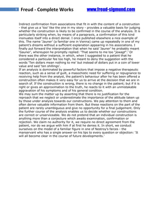 9    Freud - Complete Works                          www.freud-sigmund.com

    Indirect confirmation from associations that fit in with the content of a construction
    - that give us a ‘too’ like the one in my story - provides a valuable basis for judging
    whether the construction is likely to be confirmed in the course of the analysis. It is
    particularly striking when, by means of a parapraxis, a confirmation of this kind
    insinuates itself into a direct denial. I once published elsewhere a nice example of
    this. The name ‘Jauner’ (a familiar one in Vienna) came up repeatedly in one of my
    patient’s dreams without a sufficient explanation appearing in his associations. I
    finally put forward the interpretation that when he said ‘Jauner’ he probably meant
    ‘Gauner’, whereupon he promptly replied: ‘That seems to me too "jewagt".’ Or
    there was the other instance, in which, when I suggested to a patient that he
    considered a particular fee too high, he meant to deny the suggestion with the
    words ‘Ten dollars mean nothing to me’ but instead of dollars put in a coin of lower
    value and said ‘ten shillings’.
    If an analysis is dominated by powerful factors that impose a negative therapeutic
    reaction, such as a sense of guilt, a masochistic need for suffering or repugnance to
    receiving help from the analyst, the patient’s behaviour after he has been offered a
    construction often makes it very easy for us to arrive at the decision that we are in
    search of. If the construction is wrong, there is no change in the patient; but if it is
    right or gives an approximation to the truth, he reacts to it with an unmistakable
    aggravation of his symptoms and of his general condition.
    We may sum the matter up by asserting that there is no justification for the
    reproach that we neglect or underestimate the importance of the attitude taken up
    by those under analysis towards our constructions. We pay attention to them and
    often derive valuable information from them. But these reactions on the part of the
    patient are rarely unambiguous and give no opportunity for a final judgement. Only
    the further course of the analysis enables us to decide whether our constructions
    are correct or unserviceable. We do not pretend that an individual construction is
    anything more than a conjecture which awaits examination, confirmation or
    rejection. We claim no authority for it, we require no direct agreement from the
    patient, nor do we argue with him if at first he denies it. In short, we conduct
    ourselves on the model of a familiar figure in one of Nestroy’s farces - the
    manservant who has a single answer on his lips to every question or objection: ‘It
    will all become clear in the course of future developments.’
 