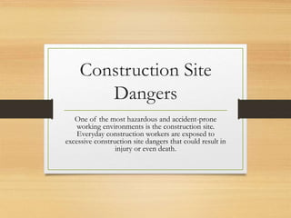 Construction Site
Dangers
One of the most hazardous and accident-prone
working environments is the construction site.
Everyday construction workers are exposed to
excessive construction site dangers that could result in
injury or even death.
 