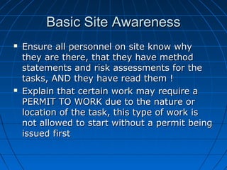 Basic Site AwarenessBasic Site Awareness
 Ensure all personnel on site know whyEnsure all personnel on site know why
they are there, that they have methodthey are there, that they have method
statements and risk assessments for thestatements and risk assessments for the
tasks, AND they have read them !tasks, AND they have read them !
 Explain that certain work may require aExplain that certain work may require a
PERMIT TO WORK due to the nature orPERMIT TO WORK due to the nature or
location of the task, this type of work islocation of the task, this type of work is
not allowed to start without a permit beingnot allowed to start without a permit being
issued firstissued first
 