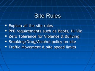 Site RulesSite Rules
 Explain all the site rulesExplain all the site rules
 PPE requirements such as Boots, Hi-VizPPE requirements such as Boots, Hi-Viz
 Zero Tolerance for Violence & BullyingZero Tolerance for Violence & Bullying
 Smoking/Drug/Alcohol policy on siteSmoking/Drug/Alcohol policy on site
 Traffic Movement & site speed limitsTraffic Movement & site speed limits
 