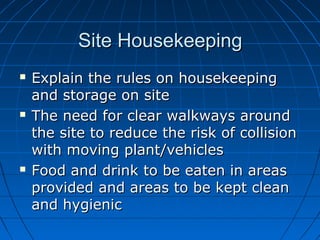 Site HousekeepingSite Housekeeping
 Explain the rules on housekeepingExplain the rules on housekeeping
and storage on siteand storage on site
 The need for clear walkways aroundThe need for clear walkways around
the site to reduce the risk of collisionthe site to reduce the risk of collision
with moving plant/vehicleswith moving plant/vehicles
 Food and drink to be eaten in areasFood and drink to be eaten in areas
provided and areas to be kept cleanprovided and areas to be kept clean
and hygienicand hygienic
 
