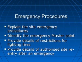 Emergency ProceduresEmergency Procedures
 Explain the site emergencyExplain the site emergency
proceduresprocedures
 Identify the emergency Muster pointIdentify the emergency Muster point
 Provide details of restrictions forProvide details of restrictions for
fighting firesfighting fires
 Provide details of authorised site re-Provide details of authorised site re-
entry after an emergencyentry after an emergency
 
