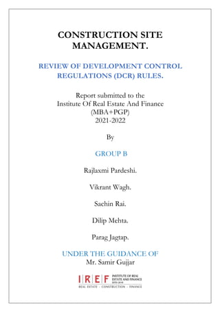CONSTRUCTION SITE
MANAGEMENT.
REVIEW OF DEVELOPMENT CONTROL
REGULATIONS (DCR) RULES.
Report submitted to the
Institute Of Real Estate And Finance
(MBA+PGP)
2021-2022
By
GROUP B
Rajlaxmi Pardeshi.
Vikrant Wagh.
Sachin Rai.
Dilip Mehta.
Parag Jagtap.
UNDER THE GUIDANCE OF
Mr. Samir Gujjar
 