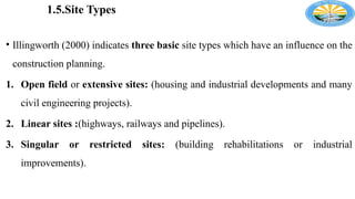 1.5.Site Types
• Illingworth (2000) indicates three basic site types which have an influence on the
construction planning.
1. Open field or extensive sites: (housing and industrial developments and many
civil engineering projects).
2. Linear sites :(highways, railways and pipelines).
3. Singular or restricted sites: (building rehabilitations or industrial
improvements).
 