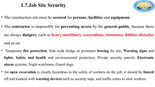 1.7.Job Site Security
• The construction site must be secured for persons, facilities and equipment.
• The contractor is responsible for preventing access by the general public, because there
are always dangers, such as heavy machinery, excavations, structures, hidden obstacles
and so on.
• Temporary fire protection, Side walk bridge or perimeter fencing for site, Warning signs and
lights, Safety and health and environmental protection, Private security patrols, Electronic
alarm systems, Night watchmen, Guard dogs.
• An open excavation is clearly hazardous to the safety of workers on the job; it should be fenced
off and marked with warning devices such as security tape, and traffic cones to alert workers.
 
