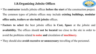 1.8.Organizing Jobsite Offices
• The contractor installs jobsite offices before the start of the construction project.
The common types of jobsite offices may include existing buildings, modular
office units, trailers or site-built jobsite offices.
• Factors to select the best jobsite office is Cost, Space at the jobsite and
availability. The offices should not be located too close to the site in order to
avoid the problems related to noise and circulation of machinery.
• They should also avoid excessive or unnecessary travelling of the personnel.
 