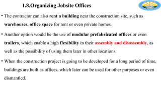 1.8.Organizing Jobsite Offices
• The contractor can also rent a building near the construction site, such as
warehouses, office space for rent or even private homes.
• Another option would be the use of modular prefabricated offices or even
trailers, which enable a high flexibility in their assembly and disassembly, as
well as the possibility of using them later in other locations.
• When the construction project is going to be developed for a long period of time,
buildings are built as offices, which later can be used for other purposes or even
dismantled.
 