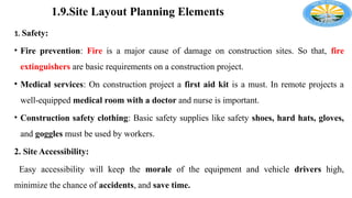 1.9.Site Layout Planning Elements
1. Safety:
• Fire prevention: Fire is a major cause of damage on construction sites. So that, fire
extinguishers are basic requirements on a construction project.
• Medical services: On construction project a first aid kit is a must. In remote projects a
well-equipped medical room with a doctor and nurse is important.
• Construction safety clothing: Basic safety supplies like safety shoes, hard hats, gloves,
and goggles must be used by workers.
2. Site Accessibility:
Easy accessibility will keep the morale of the equipment and vehicle drivers high,
minimize the chance of accidents, and save time.
 