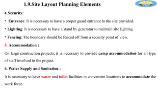 1.9.Site Layout Planning Elements
4. Security:
• Entrance: It is necessary to have a proper guard entrance to the site provided.
• Lighting: It is necessary to have a stand by generator to maintain site lighting.
• Fencing: The boundary should be fenced off from a security point of view.
5. Accommodation :
On large construction projects, it is necessary to provide camp accommodation for all type
of staff involved in the project.
6. Water Supply and Sanitation :
It is necessary to have water and toilet facilities in convenient locations to accommodate the
work force.
 