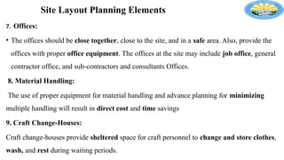 Site Layout Planning Elements
7. Offices:
• The offices should be close together, close to the site, and in a safe area. Also, provide the
offices with proper office equipment. The offices at the site may include job office, general
contractor office, and sub-contractors and consultants Offices.
8. Material Handling:
The use of proper equipment for material handling and advance planning for minimizing
multiple handling will result in direct cost and time savings
9. Craft Change-Houses:
Craft change-houses provide sheltered space for craft personnel to change and store clothes,
wash, and rest during waiting periods.
 