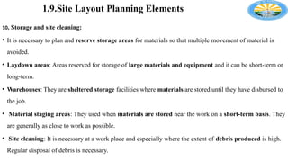 1.9.Site Layout Planning Elements
10. Storage and site cleaning:
• It is necessary to plan and reserve storage areas for materials so that multiple movement of material is
avoided.
• Laydown areas: Areas reserved for storage of large materials and equipment and it can be short-term or
long-term.
• Warehouses: They are sheltered storage facilities where materials are stored until they have disbursed to
the job.
• Material staging areas: They used when materials are stored near the work on a short-term basis. They
are generally as close to work as possible.
• Site cleaning: It is necessary at a work place and especially where the extent of debris produced is high.
Regular disposal of debris is necessary.
 