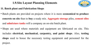 1.9.Site Layout Planning Elements
11. Batch plant and Fabrication Shops
• Batch plants are provided on projects where it is more economical to produce
concrete on site than to buy a ready mix. Aggregate storage piles, cement silos
and admixture tanks will a company an on-site batch plant.
• Shops are used where materials and equipment are fabricated on site. This
includes electrical, mechanical, carpentry, and paint shops. Also, testing
shops used to house the necessary testing equipment and personnel for the
project.
 