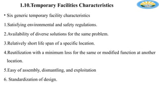 1.10.Temporary Facilities Characteristics
• Six generic temporary facility characteristics
1.Satisfying environmental and safety regulations.
2.Availability of diverse solutions for the same problem.
3.Relatively short life span of a specific location.
4.Reutilization with a minimum loss for the same or modified function at another
location.
5.Easy of assembly, dismantling, and exploitation
6. Standardization of design.
 