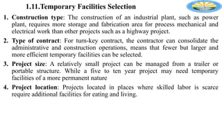 1.11.Temporary Facilities Selection
1. Construction type: The construction of an industrial plant, such as power
plant, requires more storage and fabrication area for process mechanical and
electrical work than other projects such as a highway project.
2. Type of contract: For turn-key contract, the contractor can consolidate the
administrative and construction operations, means that fewer but larger and
more efficient temporary facilities can be selected.
3. Project size: A relatively small project can be managed from a trailer or
portable structure. While a five to ten year project may need temporary
facilities of a more permanent nature
4. Project location: Projects located in places where skilled labor is scarce
require additional facilities for eating and living.
 