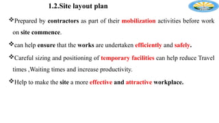 1.2.Site layout plan
Prepared by contractors as part of their mobilization activities before work
on site commence.
can help ensure that the works are undertaken efficiently and safely.
Careful sizing and positioning of temporary facilities can help reduce Travel
times ,Waiting times and increase productivity.
Help to make the site a more effective and attractive workplace.
 