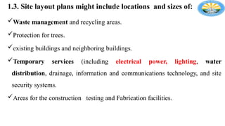 1.3. Site layout plans might include locations and sizes of:
Waste management and recycling areas.
Protection for trees.
existing buildings and neighboring buildings.
Temporary services (including electrical power, lighting, water
distribution, drainage, information and communications technology, and site
security systems.
Areas for the construction testing and Fabrication facilities.
 