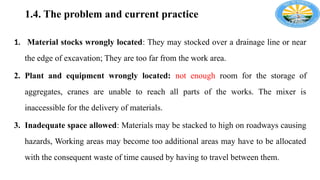 1.4. The problem and current practice
1. Material stocks wrongly located: They may stocked over a drainage line or near
the edge of excavation; They are too far from the work area.
2. Plant and equipment wrongly located: not enough room for the storage of
aggregates, cranes are unable to reach all parts of the works. The mixer is
inaccessible for the delivery of materials.
3. Inadequate space allowed: Materials may be stacked to high on roadways causing
hazards, Working areas may become too additional areas may have to be allocated
with the consequent waste of time caused by having to travel between them.
 