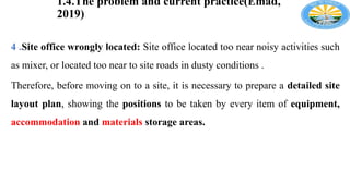 1.4.The problem and current practice(Emad,
2019)
4 .Site office wrongly located: Site office located too near noisy activities such
as mixer, or located too near to site roads in dusty conditions .
Therefore, before moving on to a site, it is necessary to prepare a detailed site
layout plan, showing the positions to be taken by every item of equipment,
accommodation and materials storage areas.
 