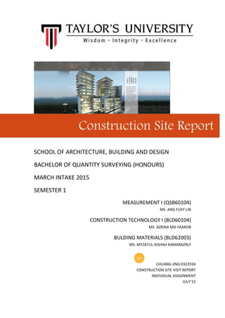 SCHOOL OF ARCHITECTURE, BUILDING AND DESIGN
BACHELOR OF QUANTITY SURVEYING (HONOURS)
MARCH INTAKE 2015
SEMESTER 1
MEASUREMENT I (QSB60104)
MS. ANG FUEY LIN
CONSTRUCTION TECHNOLOGY I (BLD60104)
MS. AZRINA MD YAAKOB
BULDING MATERIALS (BLD62003)
MS. MYZATUL AISHAH KAMARAZRLY
Construction Site Report
CHUANG JING 0322934
CONSTRUCTION SITE VISIT REPORT
INDIVIDUAL ASSIGNMENT
JULY’15
By
 