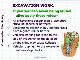 All excavations deeper than 1.25meters MUST be shored or battered.  Excavations deeper than 2 meters MUST have a guard rail or barrier Vehicles working too close to the side   of the trench or rubble piled  on the sides may cause collapse Vehicles tipping into the excavation   must use stop blocks EXCAVATION WORK. If you want to avoid being buried alive apply these rules:- Construction  Site  Safety 