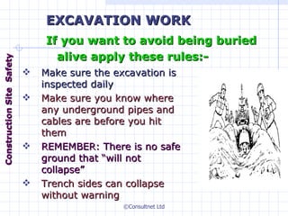 Make sure the excavation is inspected daily Make sure you know where any underground pipes and cables are before you hit them REMEMBER: There is no safe ground that “will not collapse” Trench sides can collapse without warning EXCAVATION WORK If you want to avoid being buried alive apply these rules:- Construction  Site  Safety 