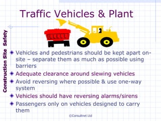 Traffic Vehicles & Plant Vehicles and pedestrians should be kept apart on-site – separate them as much as possible using barriers Adequate clearance around slewing vehicles Avoid reversing where possible & use one-way system Vehicles should have reversing alarms/sirens Passengers only on vehicles designed to carry them Construction  Site  Safety 