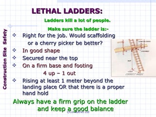 Right for the job. Would scaffolding or a cherry picker be better? In good shape Secured near the top On a firm base and footing  4 up – 1 out Rising at least 1 meter beyond the landing place OR that there is a proper hand hold Always have a firm grip on the ladder and keep a good balance LETHAL LADDERS: Ladders kill a lot of people.  Make sure the ladder is:- Construction  Site  Safety 