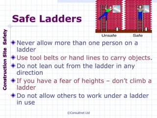 Safe Ladders Never allow more than one person on a ladder Use tool belts or hand lines to carry objects . Do not lean out from the ladder in any direction If you have a fear of heights – don’t climb a ladder Do not allow others to work under a ladder in use Construction  Site  Safety 