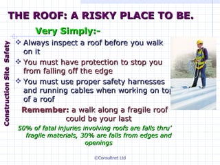 THE ROOF: A RISKY PLACE TO BE. Very Simply:- Always inspect a roof before you walk on it You must have protection to stop you from falling off the edge You  must  use proper safety harnesses and running cables when working on top of  a  roof Remember:  a walk along a fragile roof could be your last 50% of fatal injuries involving roofs are falls thru ’  fragile materials, 30% are falls from edges and openings Construction  Site  Safety 
