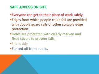 SAFE ACCESS ON SITE
Everyone can get to their place of work safely.
Edges from which people could fall are provided
with double guard rails or other suitable edge
protection.
Holes are protected with clearly marked and
fixed covers to prevent falls.
Site is tidy.
Fenced off from public.
 