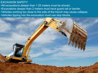 EXCAVAION SAFETY:
•All excavations deeper than 1.25 meters must be shored .
•Excavations deeper than 2 meters must have guard rail or barrier.
•Vehicles working too close to the side of the trench may cause collapse.
•Vehicles tipping into the excavation must use stop blocks.
 