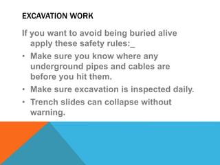 EXCAVATION WORK
If you want to avoid being buried alive
apply these safety rules:_
• Make sure you know where any
underground pipes and cables are
before you hit them.
• Make sure excavation is inspected daily.
• Trench slides can collapse without
warning.
 