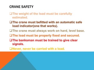 CRANE SAFETY
The weight of the load must be carefully
estimated.
The crane must befitted with an automatic safe
load indicator(one that works).
The crane must always work on hard, level base.
The load must be properly fixed and secured.
The banksman must be trained to give clear
signals.
Never, never be carried with a load.
 