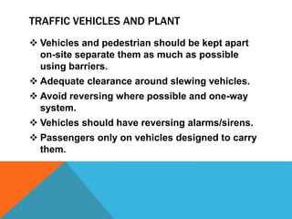 TRAFFIC VEHICLES AND PLANT
 Vehicles and pedestrian should be kept apart
on-site separate them as much as possible
using barriers.
 Adequate clearance around slewing vehicles.
 Avoid reversing where possible and one-way
system.
 Vehicles should have reversing alarms/sirens.
 Passengers only on vehicles designed to carry
them.
 