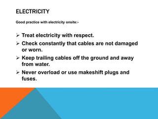 ELECTRICITY
Good practice with electricity onsite:-
 Treat electricity with respect.
 Check constantly that cables are not damaged
or worn.
 Keep trailing cables off the ground and away
from water.
 Never overload or use makeshift plugs and
fuses.
 