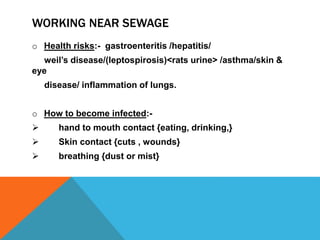 WORKING NEAR SEWAGE
o Health risks:- gastroenteritis /hepatitis/
weil’s disease/(leptospirosis)<rats urine> /asthma/skin &
eye
disease/ inflammation of lungs.
o How to become infected:-
 hand to mouth contact {eating, drinking,}
 Skin contact {cuts , wounds}
 breathing {dust or mist}
 