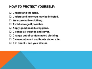 HOW TO PROTECT YOURSELF:
 Understand the risks.
 Understand how you may be infected.
 Wear protective clothing.
 Avoid sewage if possible.
 Apply good possible hygiene.
 Cleanse all wounds and cover.
 Change out of contaminated clothing.
 Clean equipment and boots etc on site.
 If in doubt – see your doctor.
 