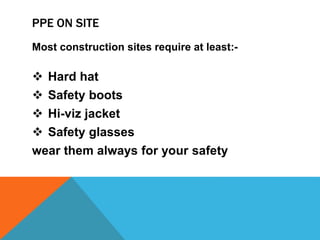 PPE ON SITE
Most construction sites require at least:-
 Hard hat
 Safety boots
 Hi-viz jacket
 Safety glasses
wear them always for your safety
 