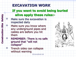 ©Consultnet Ltd
 Make sure the excavation is
Make sure the excavation is
inspected daily
inspected daily
 Make sure you know where
Make sure you know where
any underground pipes and
any underground pipes and
cables are before you hit
cables are before you hit
them
them
 REMEMBER: There is no safe
REMEMBER: There is no safe
ground that “will not
ground that “will not
collapse”
collapse”
 Trench sides can collapse
Trench sides can collapse
without warning
without warning
EXCAVATION WORK
EXCAVATION WORK
If you want to avoid being buried
If you want to avoid being buried
alive apply these rules:-
alive apply these rules:-
Construction
Construction
Site
Site
Safety
Safety
 
